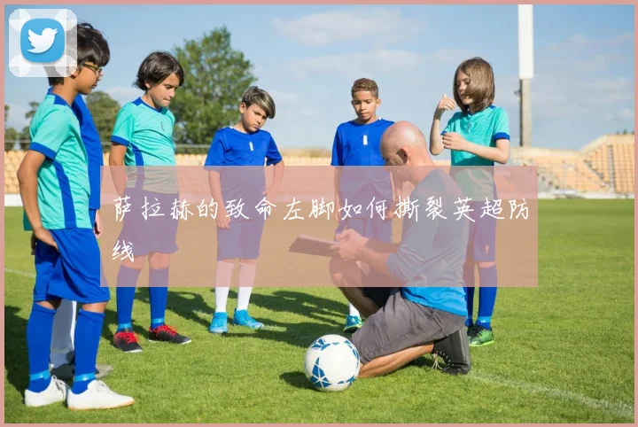 萨拉赫的致命左脚如何撕裂英超防线