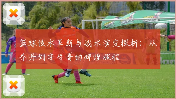 篮球技术革新与战术演变探析：从乔丹到字母哥的辉煌旅程