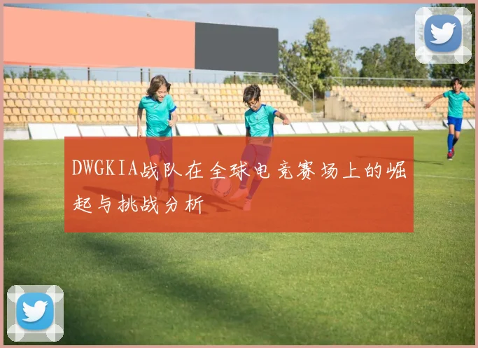 DWGKIA战队在全球电竞赛场上的崛起与挑战分析