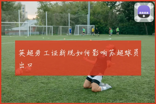 英超劳工证新规如何影响苏超球员出口
