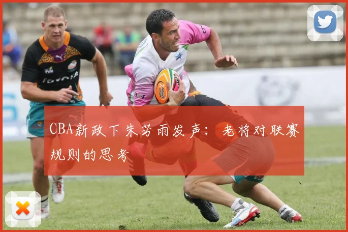 CBA新政下朱芳雨发声：老将对联赛规则的思考