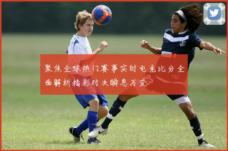 聚焦全球热门赛事实时电竞比分全面解析精彩对决瞬息万变