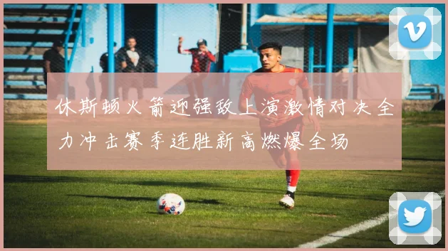 休斯顿火箭迎强敌上演激情对决全力冲击赛季连胜新高燃爆全场