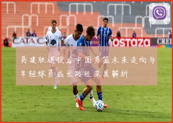 易建联退役后中国男篮未来走向与年轻球员成长路径深度解析