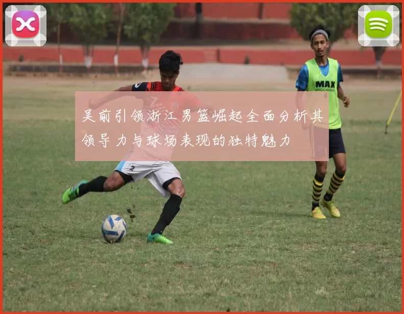 吴前引领浙江男篮崛起全面分析其领导力与球场表现的独特魅力