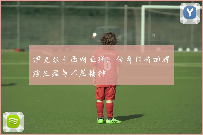 伊克尔卡西利亚斯：传奇门将的辉煌生涯与不屈精神