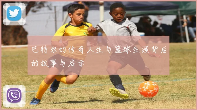 巴特尔的传奇人生与篮球生涯背后的故事与启示